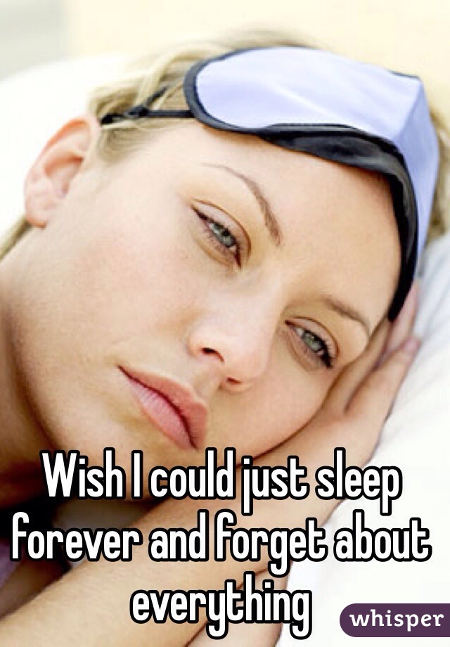 Wish I could just sleep forever and forget about everything 
