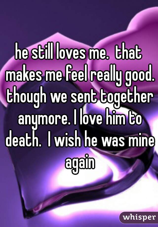 he still loves me.  that makes me feel really good. though we sent together anymore. I love him to death.  I wish he was mine again