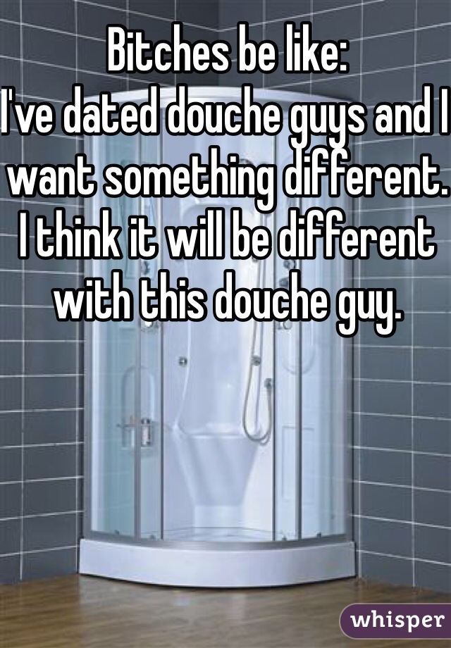 Bitches be like:
I've dated douche guys and I want something different. 
I think it will be different with this douche guy. 