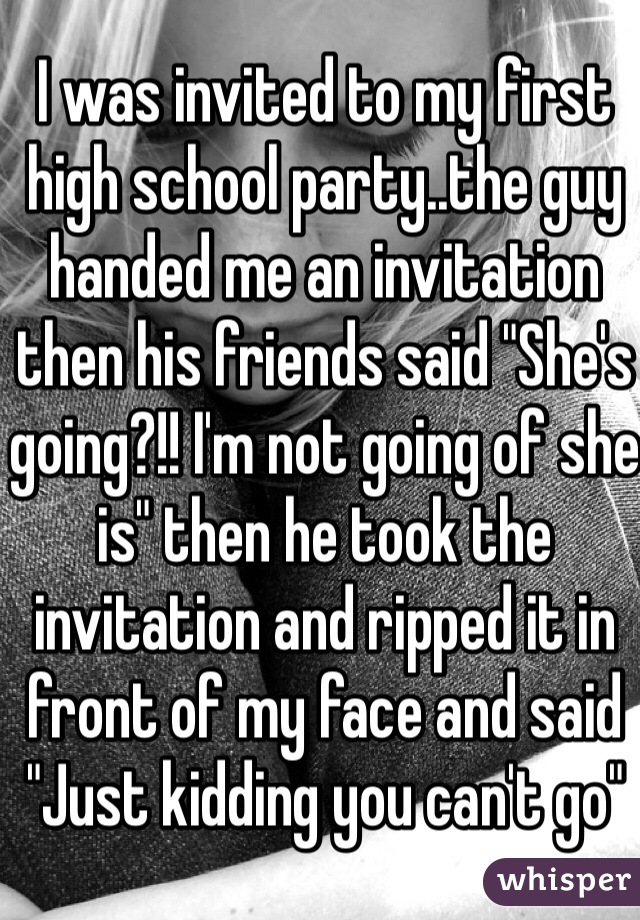 I was invited to my first high school party..the guy handed me an invitation then his friends said "She's going?!! I'm not going of she is" then he took the invitation and ripped it in front of my face and said "Just kidding you can't go" 