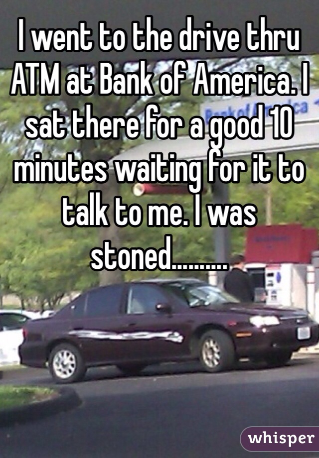 I went to the drive thru ATM at Bank of America. I sat there for a good 10 minutes waiting for it to talk to me. I was stoned.......... 
