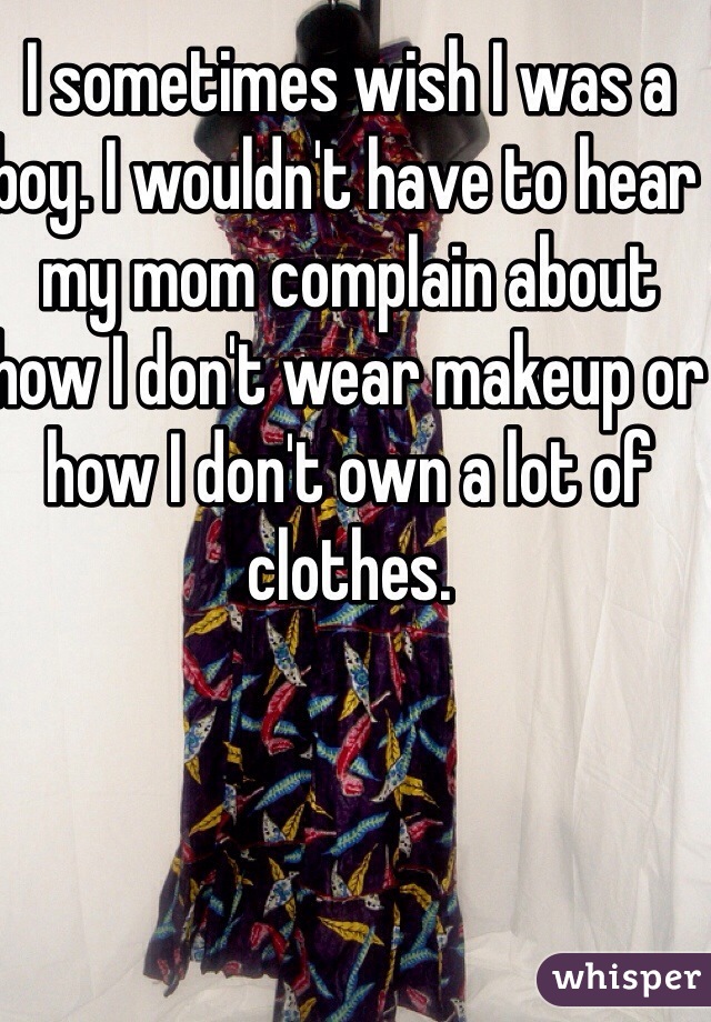 I sometimes wish I was a boy. I wouldn't have to hear my mom complain about how I don't wear makeup or how I don't own a lot of clothes.