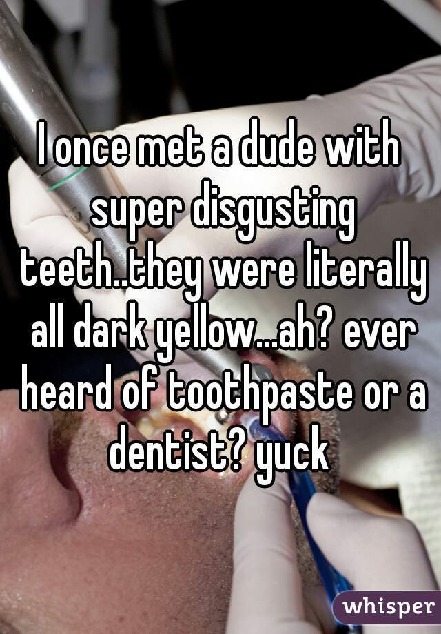 I once met a dude with super disgusting teeth..they were literally all dark yellow...ah? ever heard of toothpaste or a dentist? yuck 