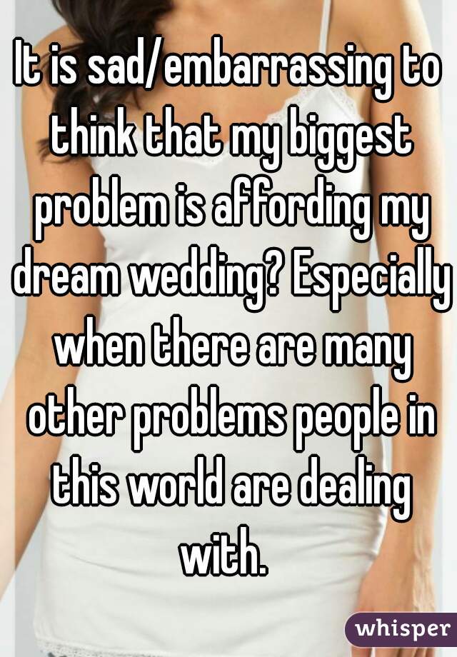It is sad/embarrassing to think that my biggest problem is affording my dream wedding? Especially when there are many other problems people in this world are dealing with.  