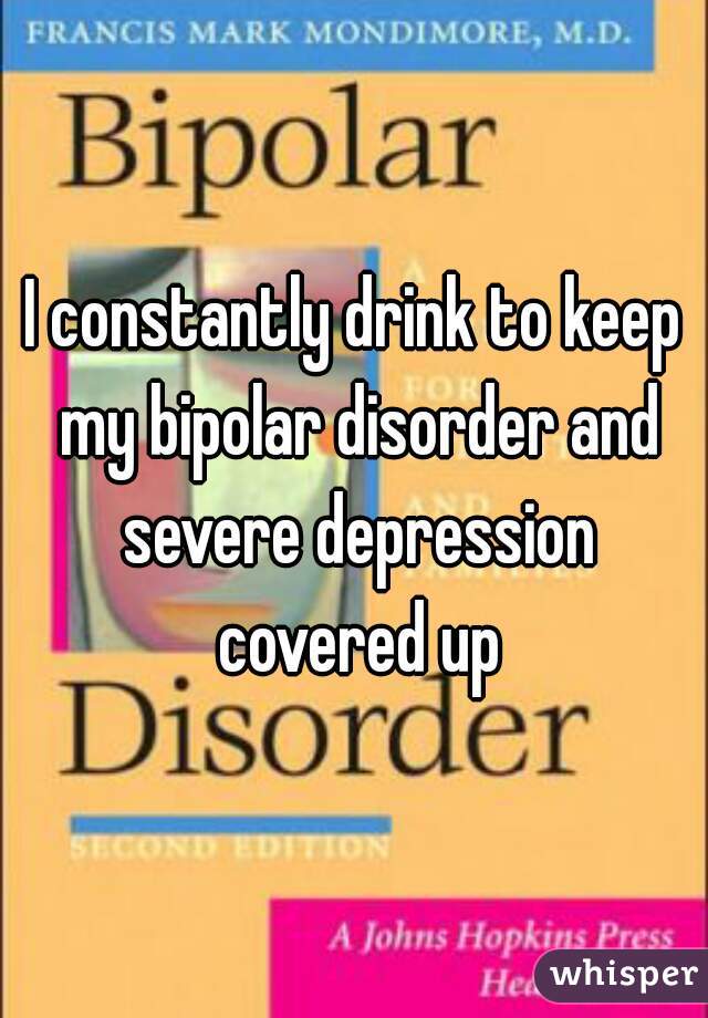 I constantly drink to keep my bipolar disorder and severe depression covered up
