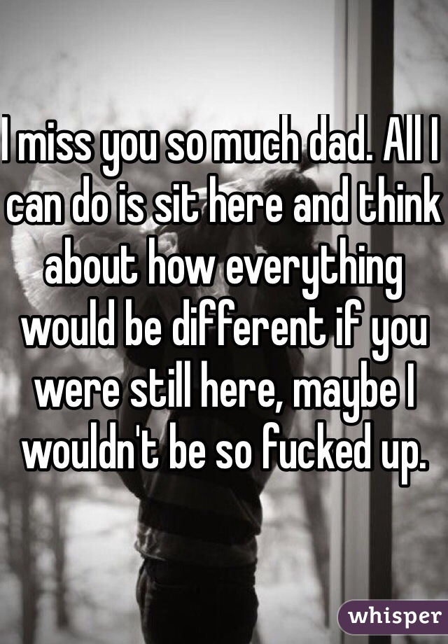 I miss you so much dad. All I can do is sit here and think about how everything would be different if you were still here, maybe I wouldn't be so fucked up. 
