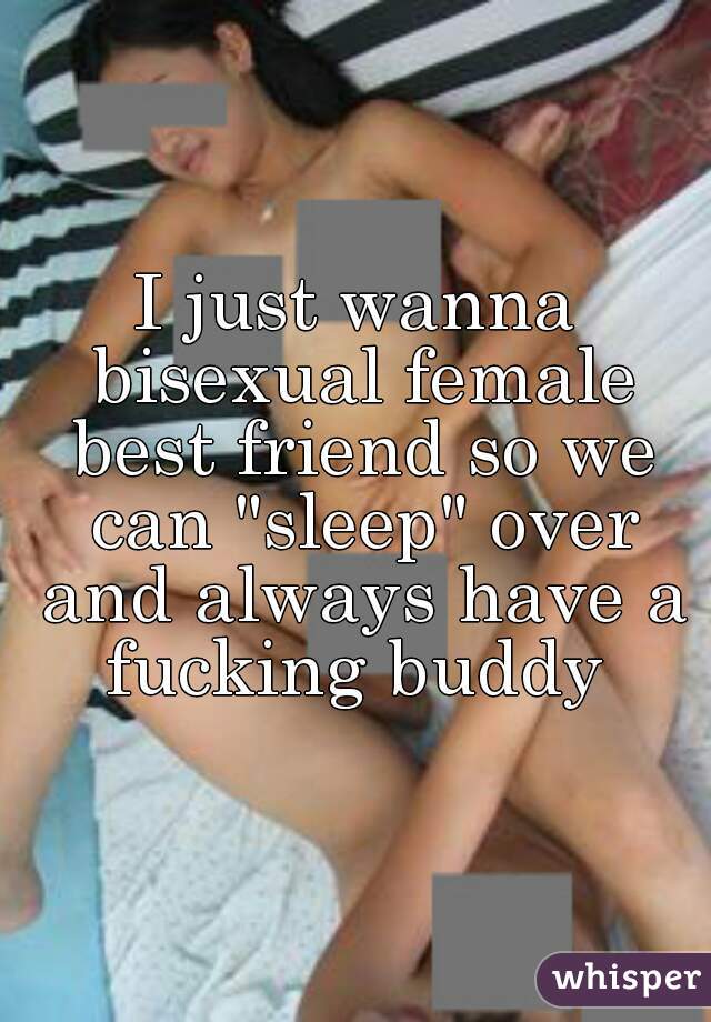 I just wanna bisexual female best friend so we can "sleep" over and always have a fucking buddy 