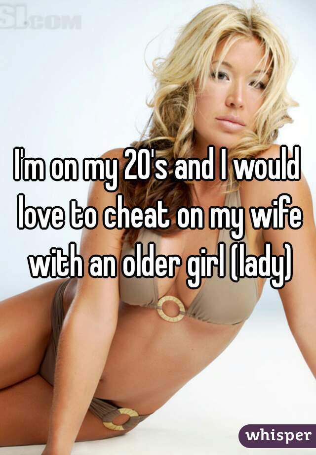 I'm on my 20's and I would love to cheat on my wife with an older girl (lady)