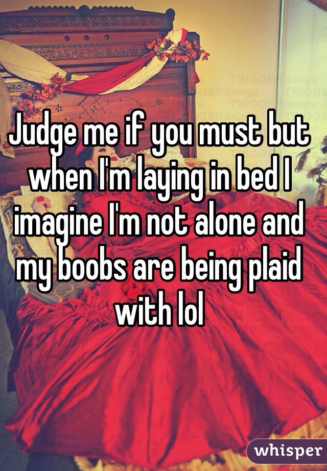 Judge me if you must but when I'm laying in bed I imagine I'm not alone and my boobs are being plaid with lol
