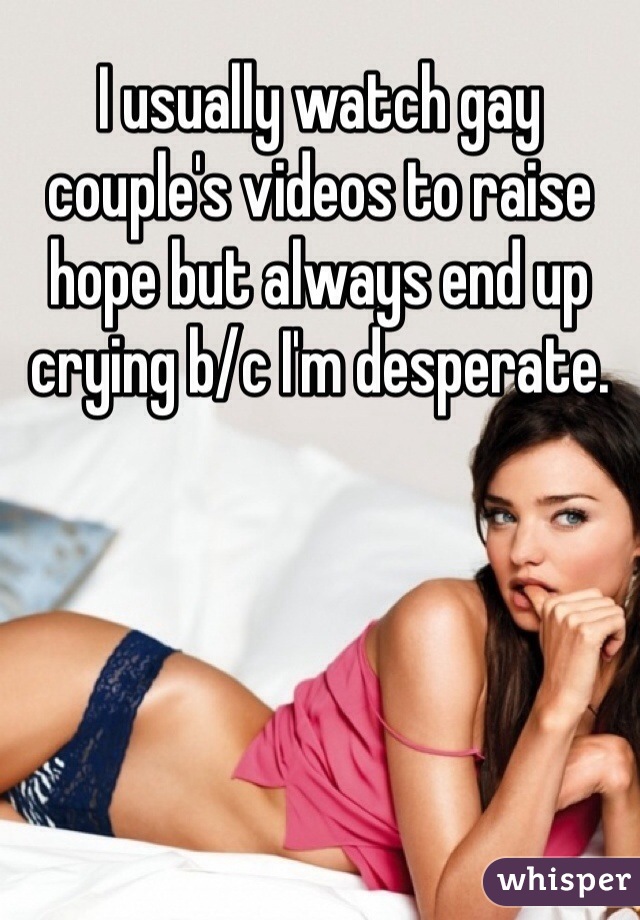 I usually watch gay couple's videos to raise hope but always end up crying b/c I'm desperate.