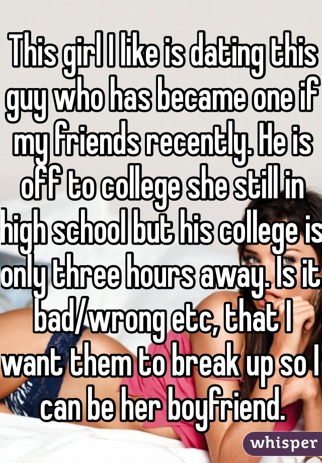 This girl I like is dating this guy who has became one if my friends recently. He is off to college she still in high school but his college is only three hours away. Is it bad/wrong etc, that I want them to break up so I can be her boyfriend. 
