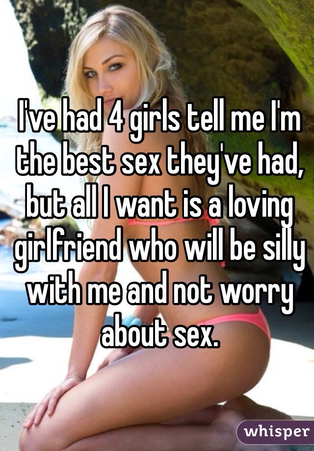 I've had 4 girls tell me I'm the best sex they've had, but all I want is a loving girlfriend who will be silly with me and not worry about sex.