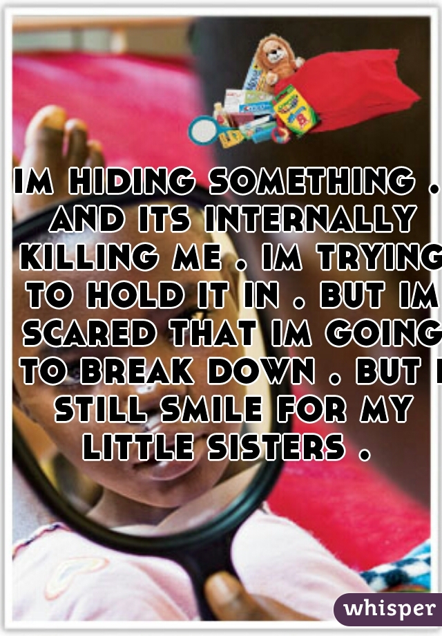 im hiding something . and its internally killing me . im trying to hold it in . but im scared that im going to break down . but i still smile for my little sisters . 