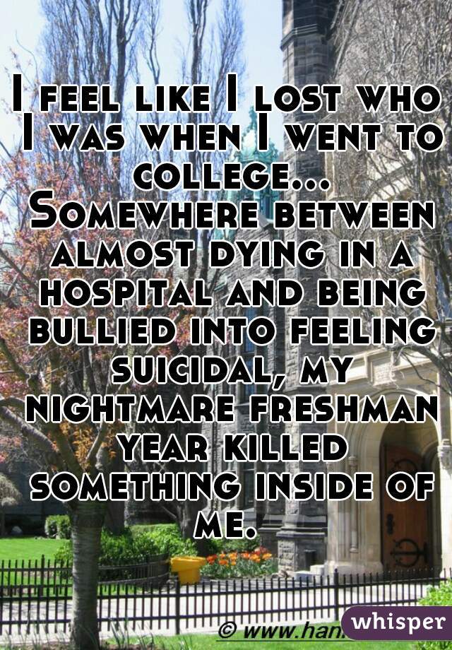 I feel like I lost who I was when I went to college... Somewhere between almost dying in a hospital and being bullied into feeling suicidal, my nightmare freshman year killed something inside of me. 