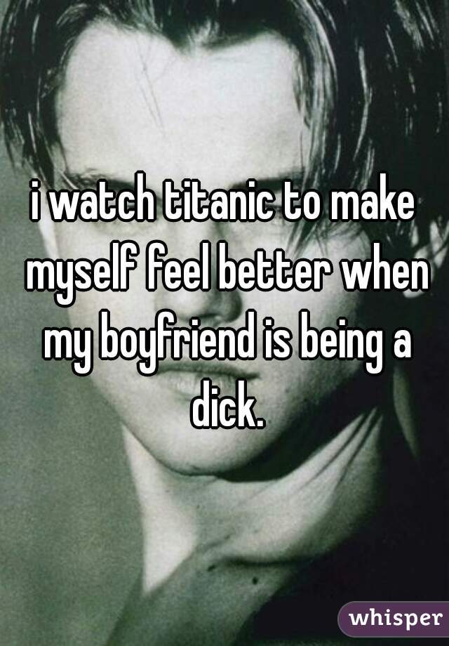 i watch titanic to make myself feel better when my boyfriend is being a dick.