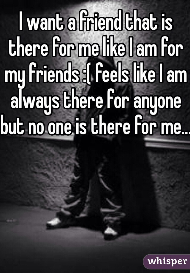 I want a friend that is there for me like I am for my friends :( feels like I am always there for anyone but no one is there for me...