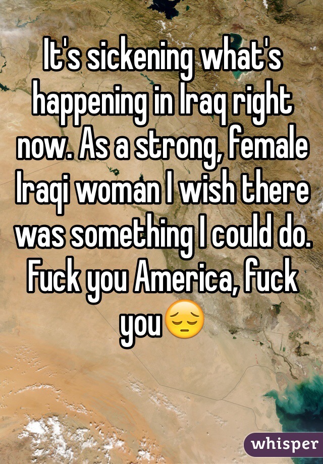 It's sickening what's happening in Iraq right now. As a strong, female Iraqi woman I wish there was something I could do. Fuck you America, fuck you😔