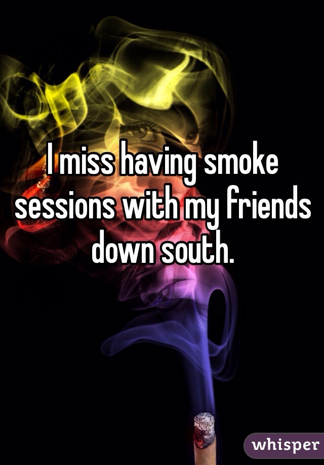 I miss having smoke sessions with my friends down south.