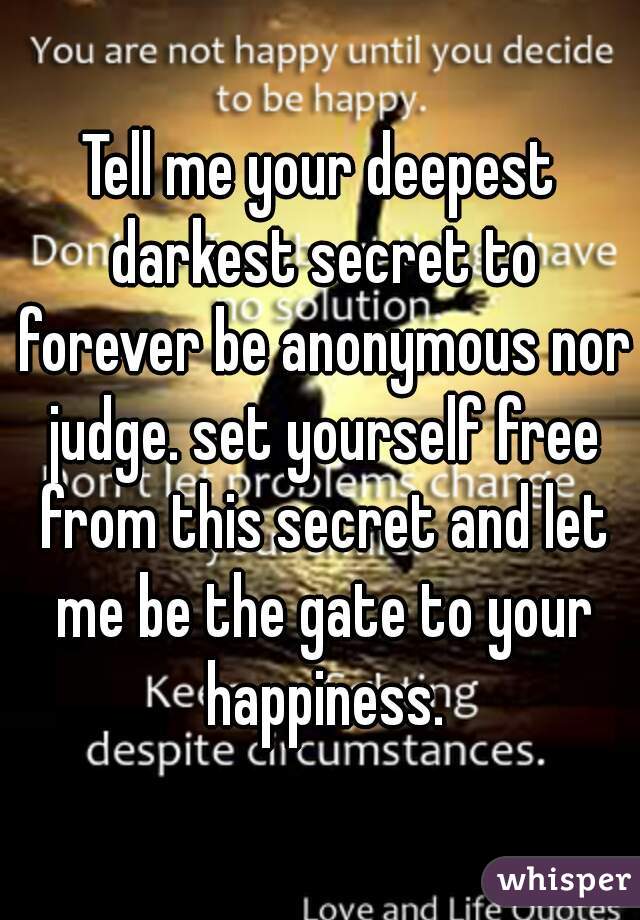 Tell me your deepest darkest secret to forever be anonymous nor judge. set yourself free from this secret and let me be the gate to your happiness.