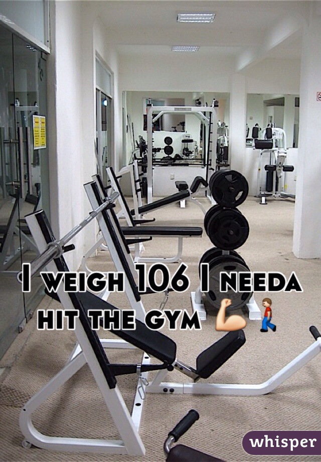 I weigh 106 I needa hit the gym 💪🚶 