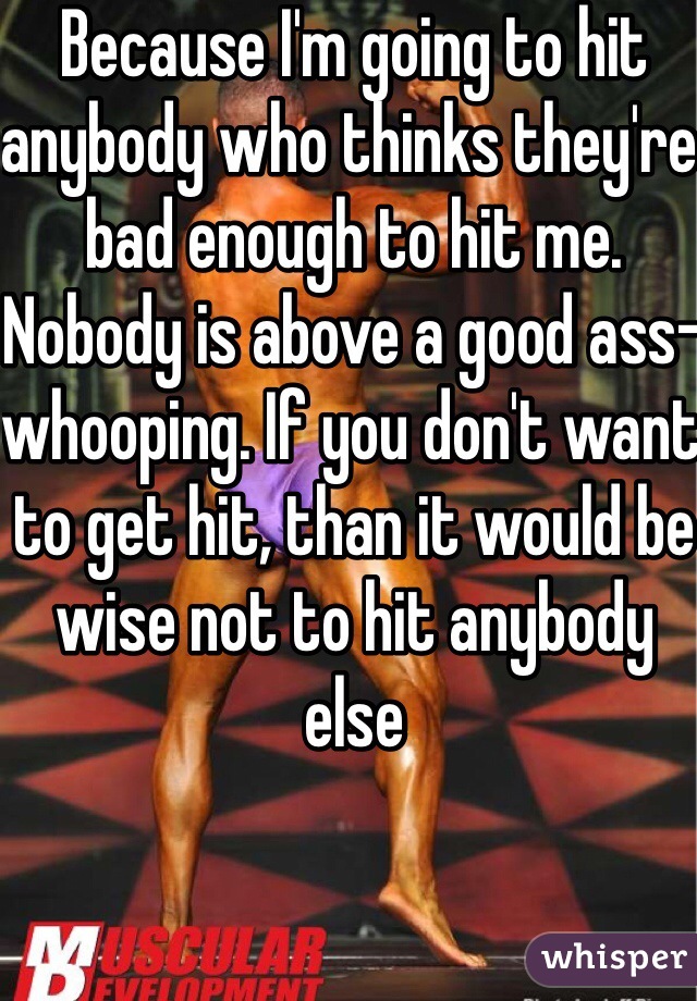Because I'm going to hit anybody who thinks they're bad enough to hit me. Nobody is above a good ass-whooping. If you don't want to get hit, than it would be wise not to hit anybody else 