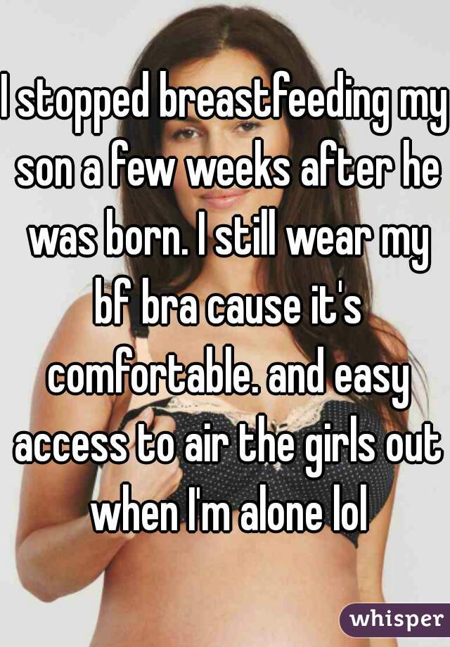 I stopped breastfeeding my son a few weeks after he was born. I still wear my bf bra cause it's comfortable. and easy access to air the girls out when I'm alone lol