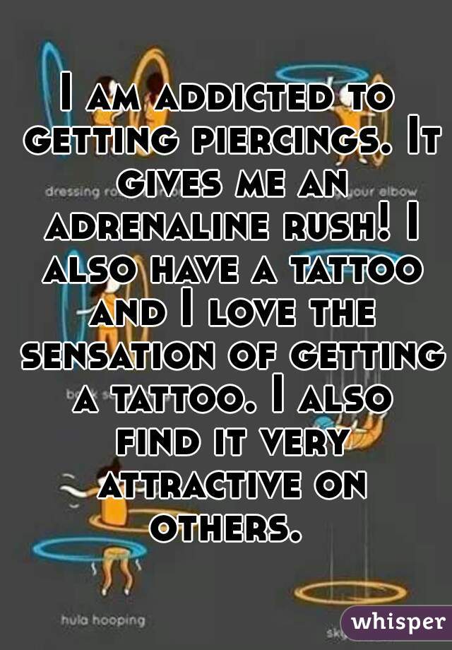 I am addicted to getting piercings. It gives me an adrenaline rush! I also have a tattoo and I love the sensation of getting a tattoo. I also find it very attractive on others. 