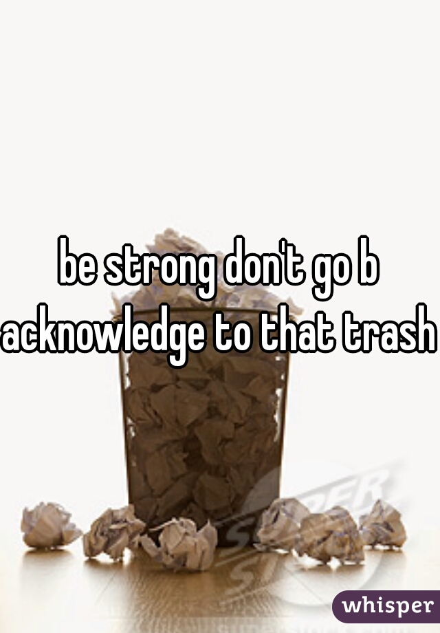 be strong don't go b
acknowledge to that trash 