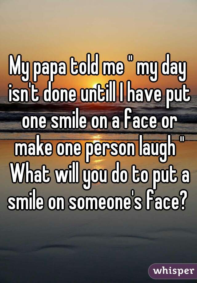 My papa told me " my day isn't done untill I have put one smile on a face or make one person laugh " What will you do to put a smile on someone's face? 