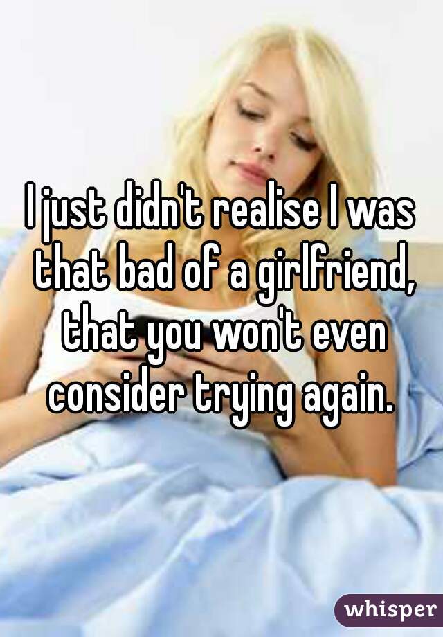 I just didn't realise I was that bad of a girlfriend, that you won't even consider trying again. 