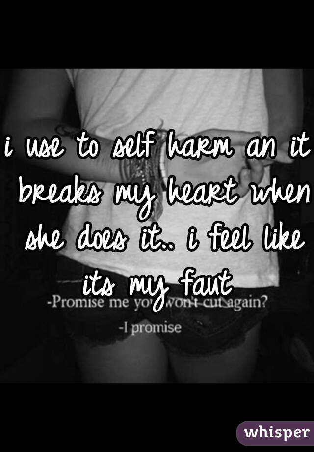 i use to self harm an it breaks my heart when she does it.. i feel like its my faut 