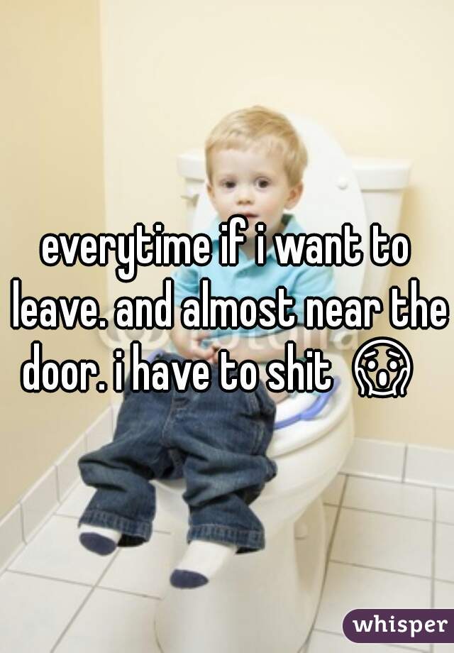 everytime if i want to leave. and almost near the door. i have to shit 😱   