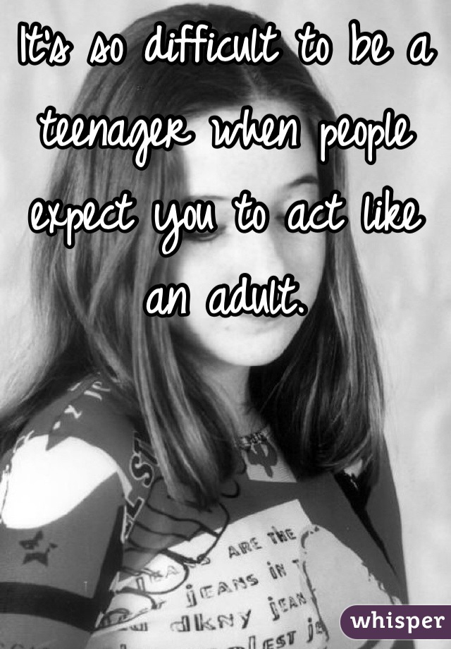 It's so difficult to be a teenager when people expect you to act like an adult.