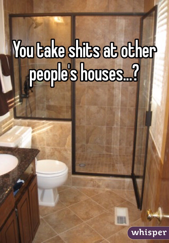 You take shits at other people's houses...?