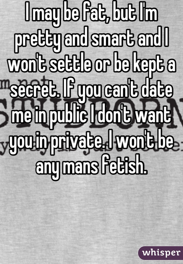 I may be fat, but I'm pretty and smart and I won't settle or be kept a secret. If you can't date me in public I don't want you in private. I won't be any mans fetish.