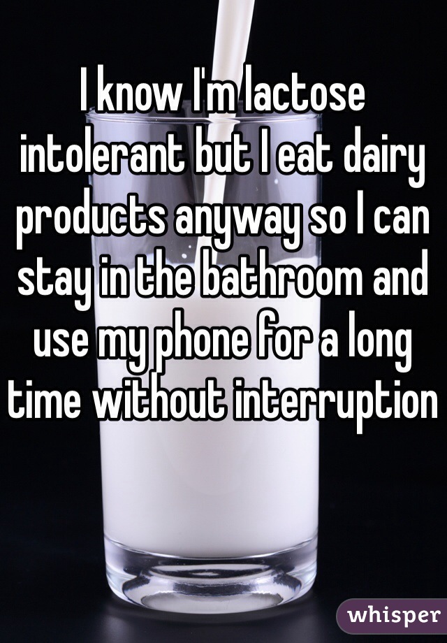 I know I'm lactose intolerant but I eat dairy products anyway so I can stay in the bathroom and use my phone for a long time without interruption