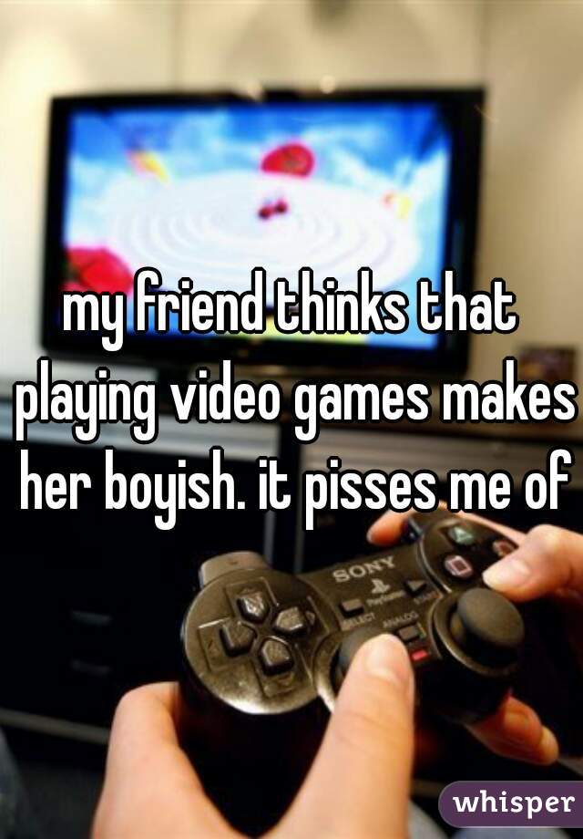 my friend thinks that playing video games makes her boyish. it pisses me off