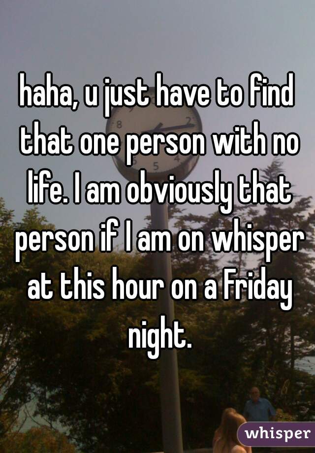 haha, u just have to find that one person with no life. I am obviously that person if I am on whisper at this hour on a Friday night.