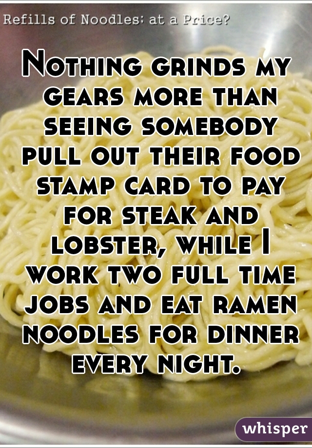 Nothing grinds my gears more than seeing somebody pull out their food stamp card to pay for steak and lobster, while I work two full time jobs and eat ramen noodles for dinner every night. 