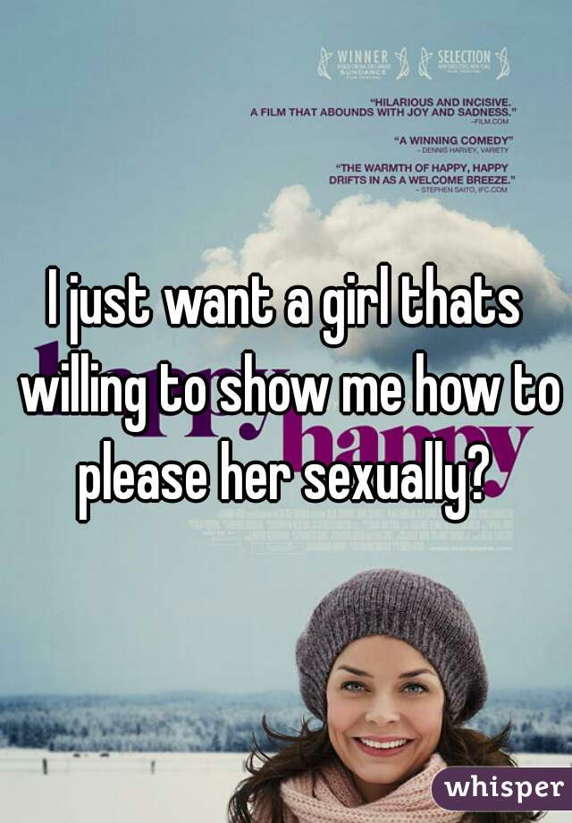 I just want a girl thats willing to show me how to please her sexually? 