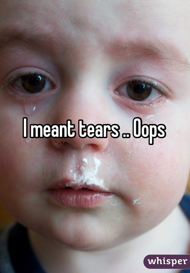 I meant tears .. Oops 