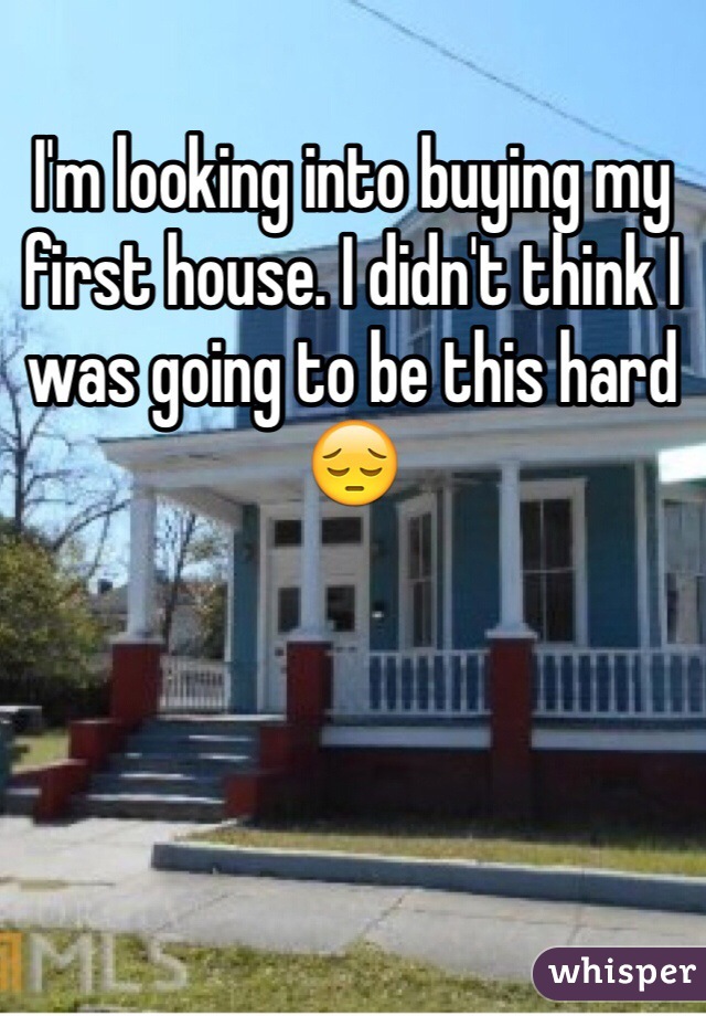 I'm looking into buying my first house. I didn't think I was going to be this hard 😔