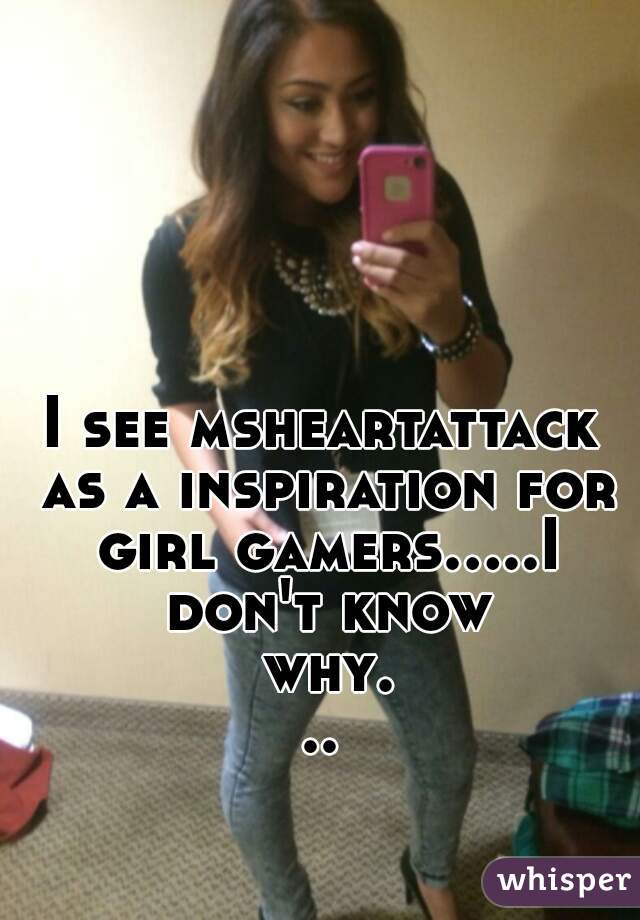 I see msheartattack as a inspiration for girl gamers.....I don't know why...