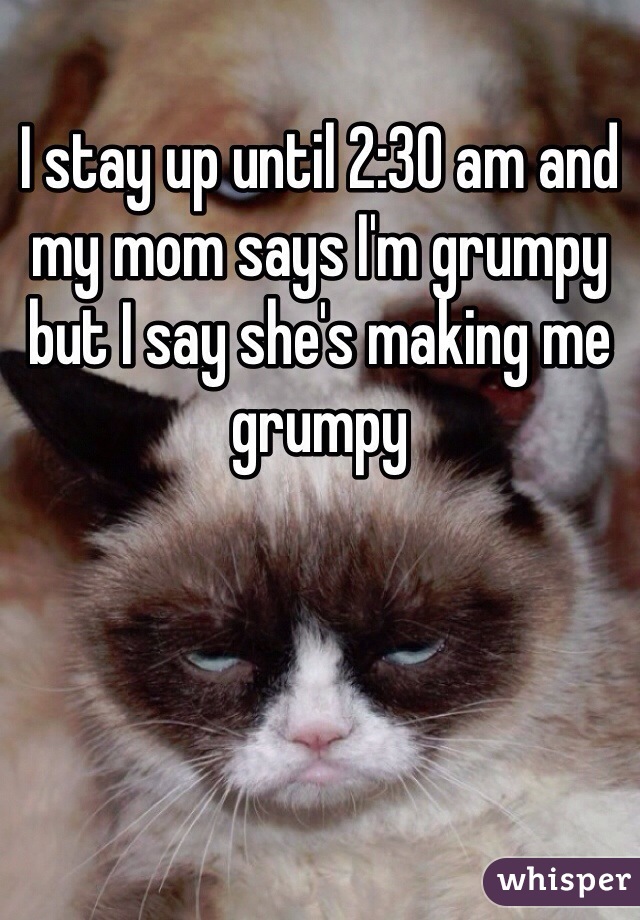 I stay up until 2:30 am and my mom says I'm grumpy but I say she's making me grumpy