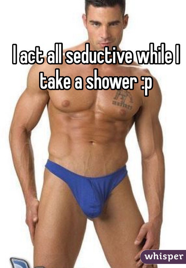 I act all seductive while I take a shower :p