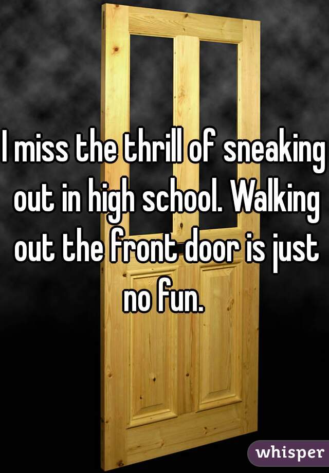 I miss the thrill of sneaking out in high school. Walking out the front door is just no fun. 