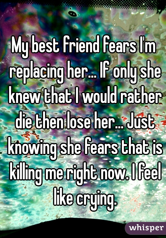 My best friend fears I'm replacing her... If only she knew that I would rather die then lose her... Just knowing she fears that is killing me right now. I feel like crying.