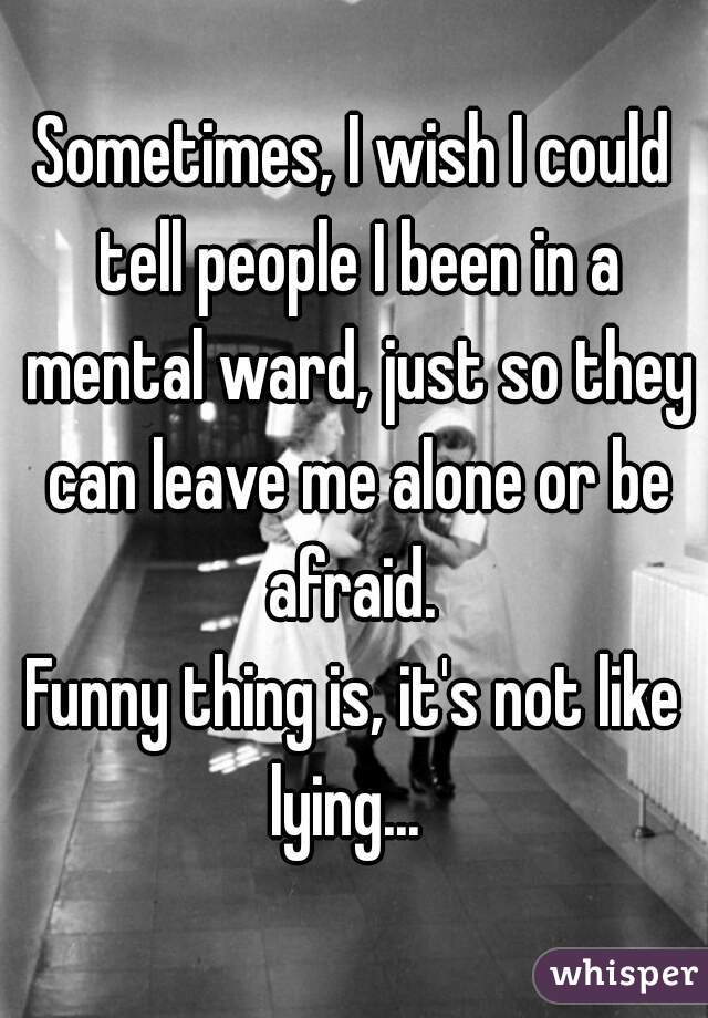 Sometimes, I wish I could tell people I been in a mental ward, just so they can leave me alone or be afraid. 


Funny thing is, it's not like lying...  