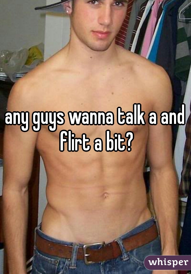 any guys wanna talk a and flirt a bit?