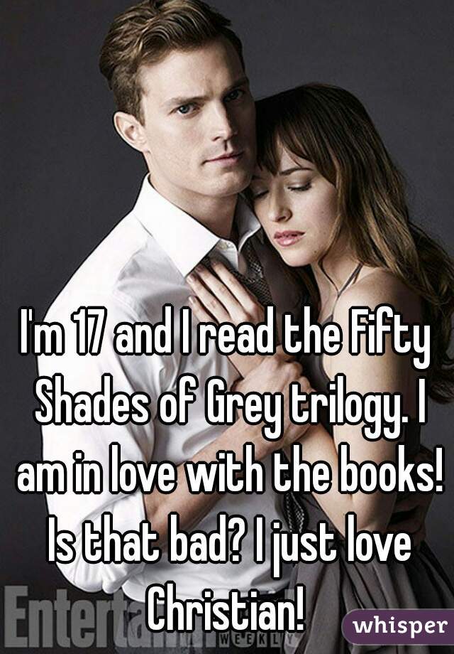 I'm 17 and I read the Fifty Shades of Grey trilogy. I am in love with the books! Is that bad? I just love Christian! 